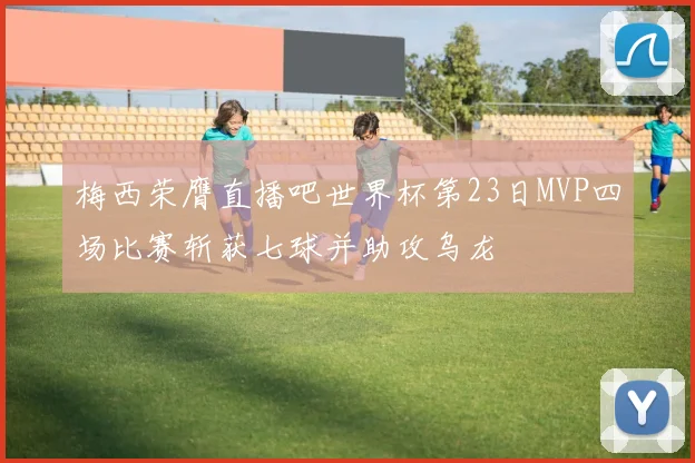 梅西荣膺直播吧世界杯第23日MVP四场比赛斩获七球并助攻乌龙
