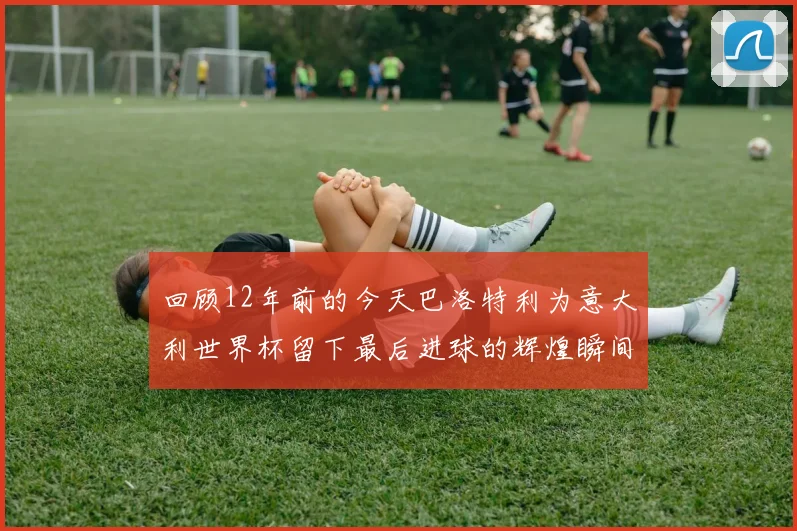 回顾12年前的今天巴洛特利为意大利世界杯留下最后进球的辉煌瞬间
