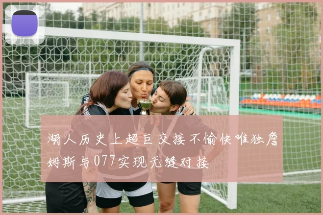 湖人历史上超巨交接不愉快唯独詹姆斯与077实现无缝对接