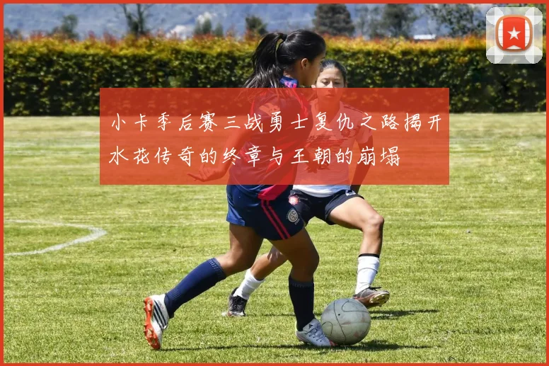 小卡季后赛三战勇士复仇之路揭开水花传奇的终章与王朝的崩塌