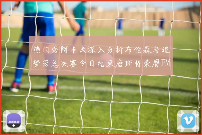 热门秀阿卡夫深入分析布伦森与追梦若总决赛今日结束唐斯将荣膺FMVP