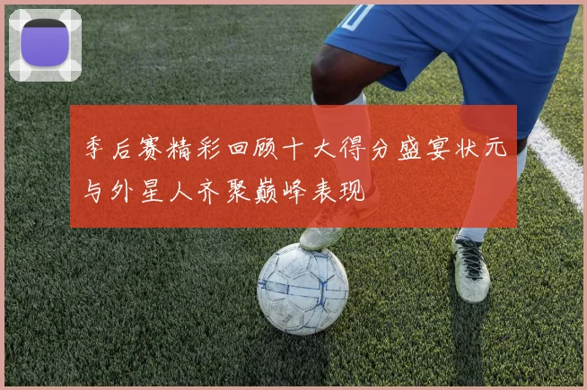 季后赛精彩回顾十大得分盛宴状元与外星人齐聚巅峰表现