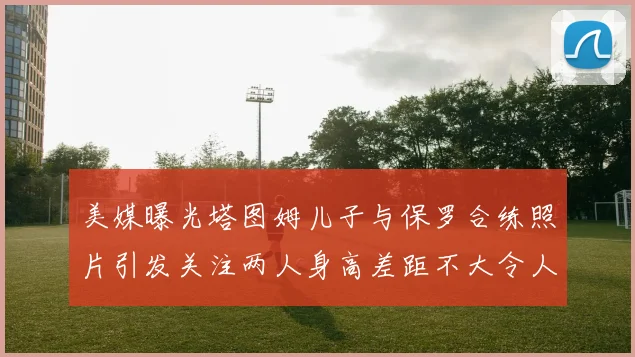 美媒曝光塔图姆儿子与保罗合练照片引发关注两人身高差距不大令人惊讶