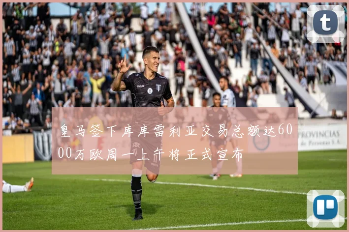 皇马签下库库雷利亚交易总额达6000万欧周一上午将正式宣布