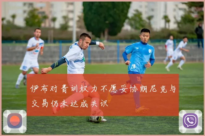 伊布对青训权力不愿妥协朗尼克与交易仍未达成共识