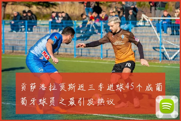 贡萨洛拉莫斯近三季进球45个成葡萄牙球员之最引发热议